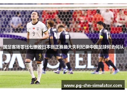 国足客场零比七惨败日本创正赛最大失利纪录中国足球何去何从