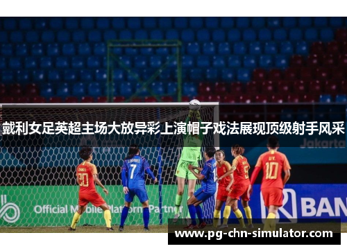 戴利女足英超主场大放异彩上演帽子戏法展现顶级射手风采